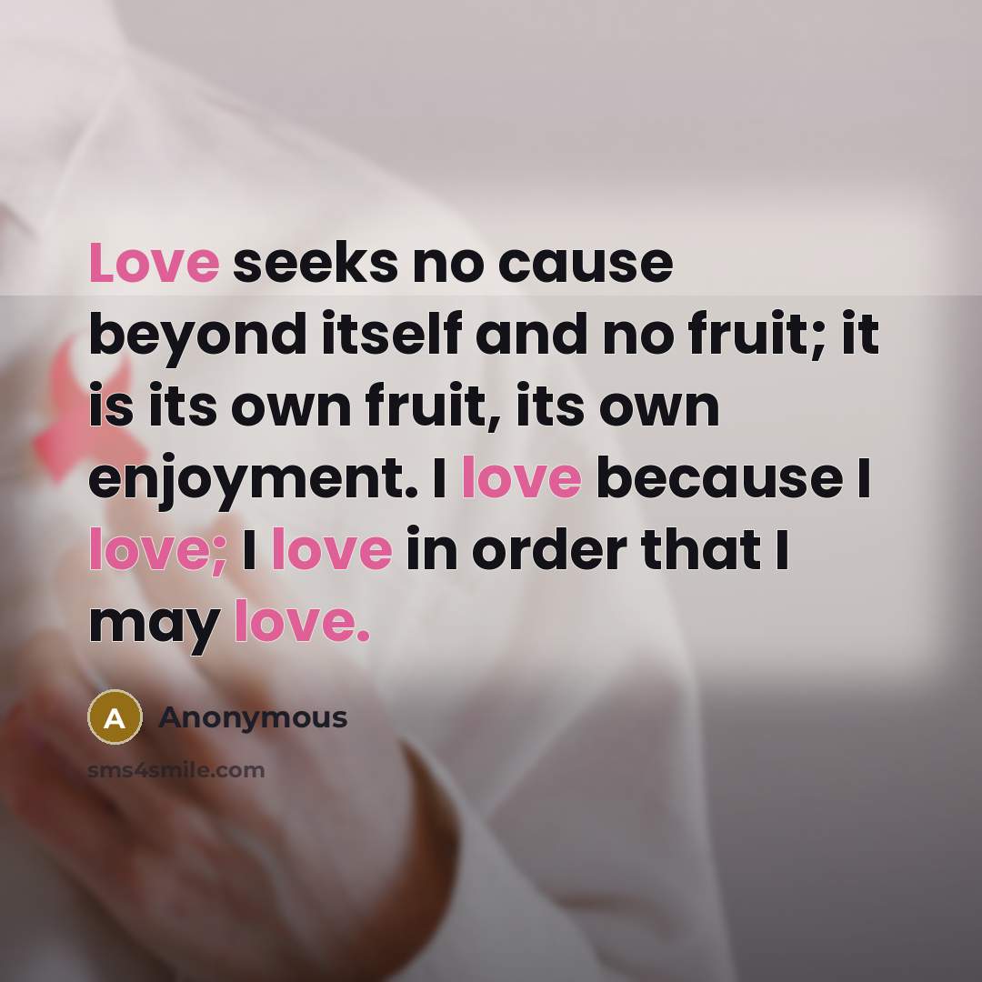 “Love seeks no cause beyond itself and no fruit; it is its own fruit, its own enjoyment. I love because I love; I love in order that I may love.” quote by Anonymous