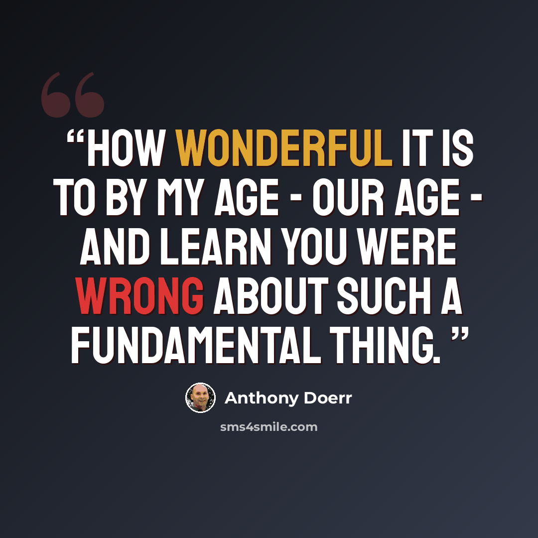 “How wonderful it is to by my age - our age - and learn you were wrong about such a fundamental thing.” quote by Anthony Doerr