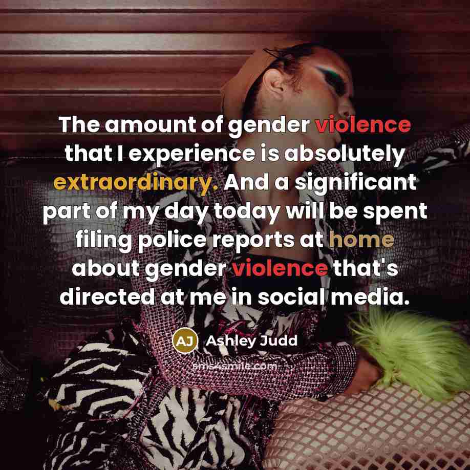 “The amount of gender violence that I experience is absolutely extraordinary. And a significant part of my day today will be spent filing police reports at home about gender violence that's directed at me in social media.” quote by Ashley Judd