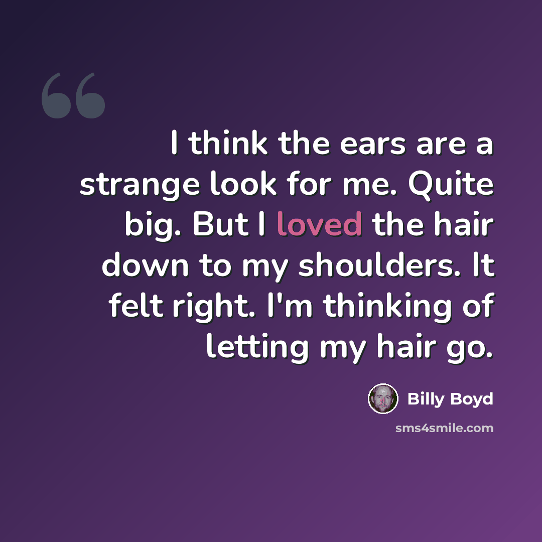 “I think the ears are a strange look for me. Quite big. But I loved the hair down to my shoulders. It felt right. I'm thinking of letting my hair go.” quote by Billy Boyd