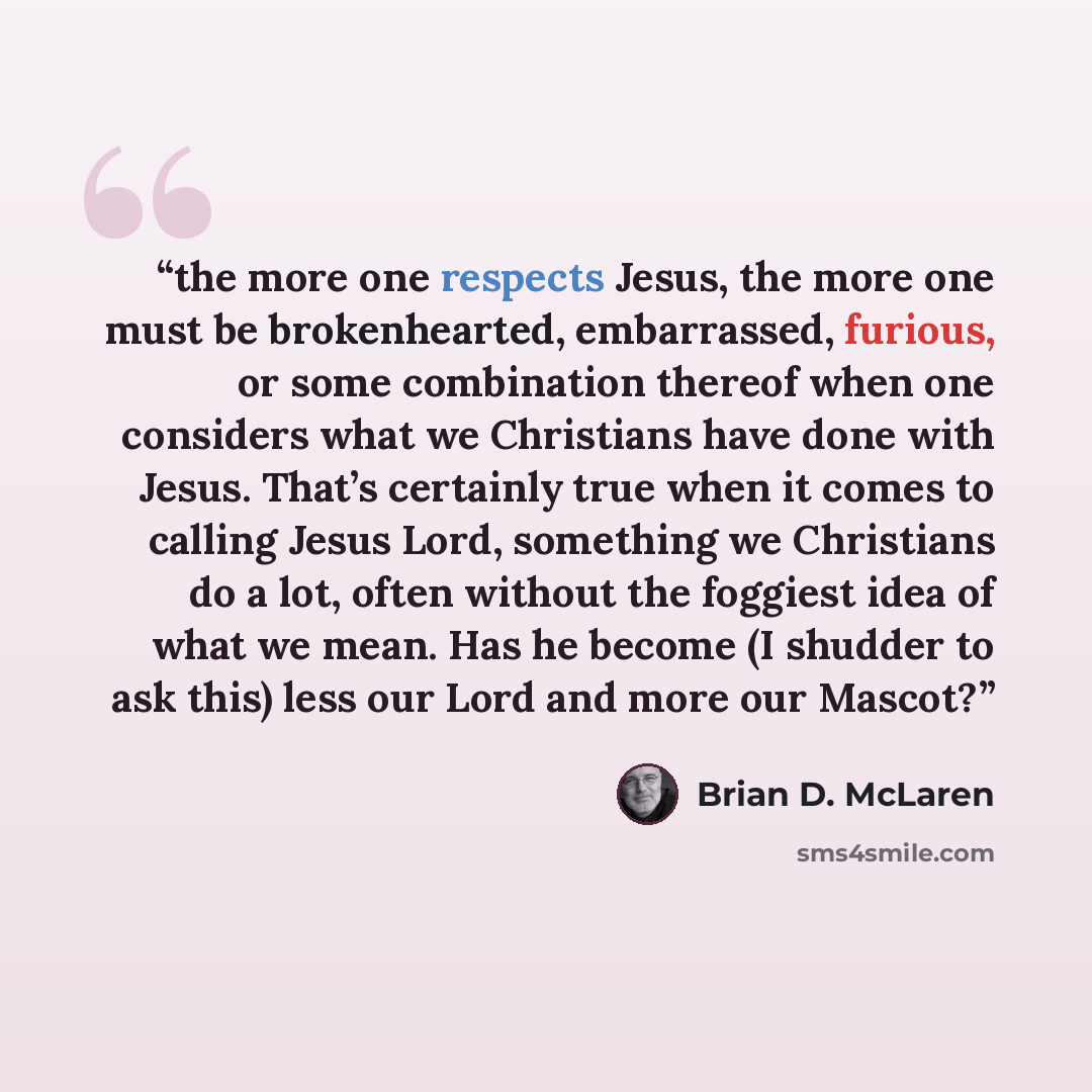 “the more one respects Jesus, the more one must be brokenhearted, embarrassed, furious, or some combination thereof when one considers what we Christians have done with Jesus. That’s certainly true when it comes to calling Jesus Lord, something we Christians do a lot, often without the foggiest…” quote by Brian D. McLaren
