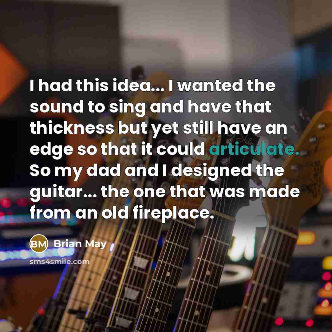 “I had this idea... I wanted the sound to sing and have that thickness but yet still have an edge so that it could articulate. So my dad and I designed the guitar... the one that was made from an old fireplace.” quote by Brian May