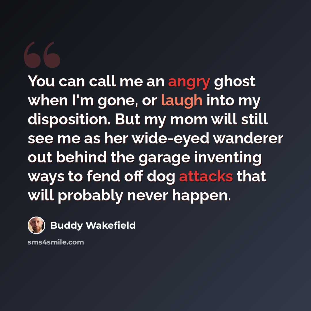 “You can call me an angry ghost when I'm gone, or laugh into my disposition. But my mom will still see me as her wide-eyed wanderer out behind the garage inventing ways to fend off dog attacks that will probably never happen.” quote by Buddy Wakefield
