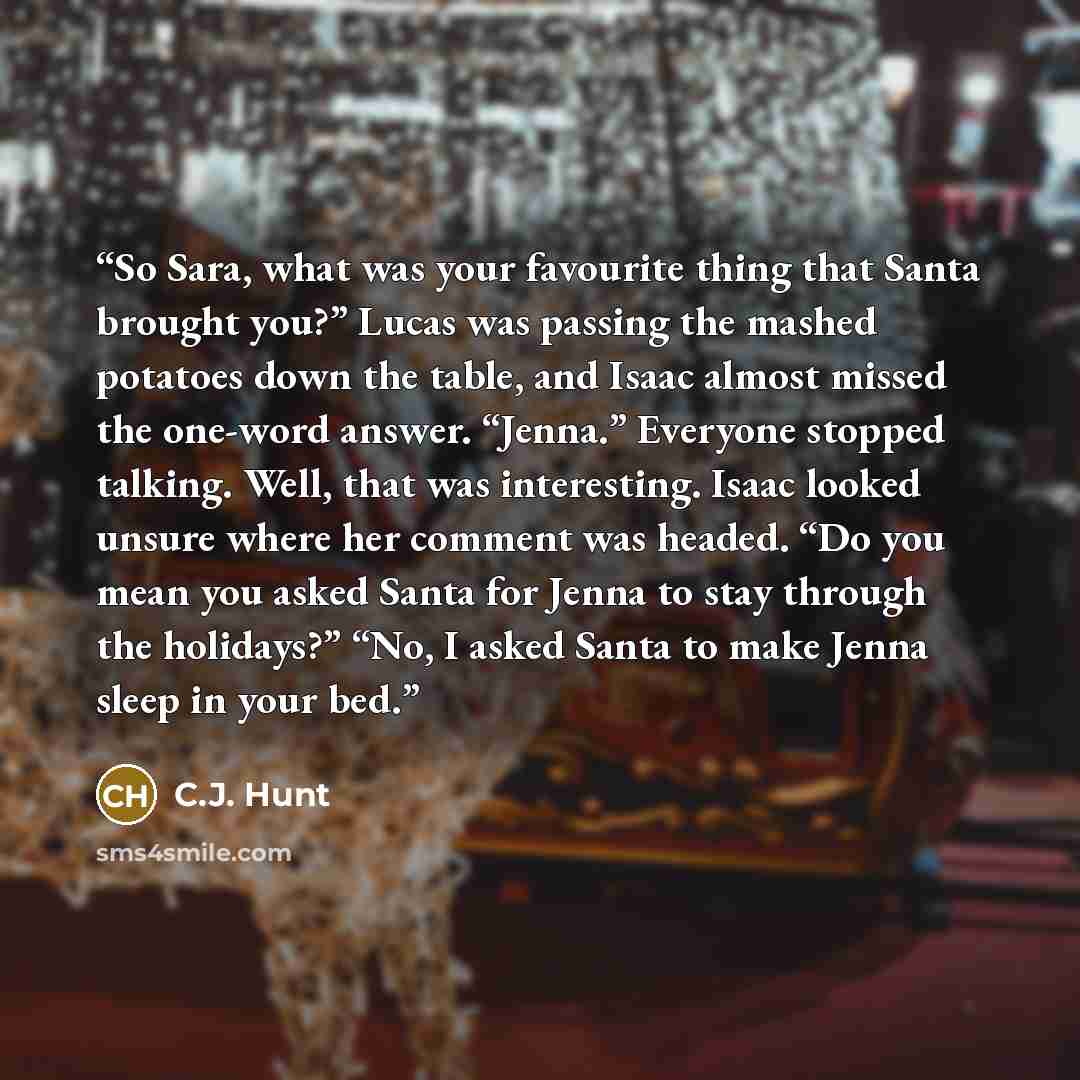 “So Sara, what was your favourite thing that Santa brought you?” Lucas was passing the mashed potatoes down the table, and Isaac almost missed the one-word answer. “Jenna.” Everyone stopped talking. Well, that was interesting. Isaac looked unsure where her comment was headed. “Do you mean you asked…” quote by C.J. Hunt