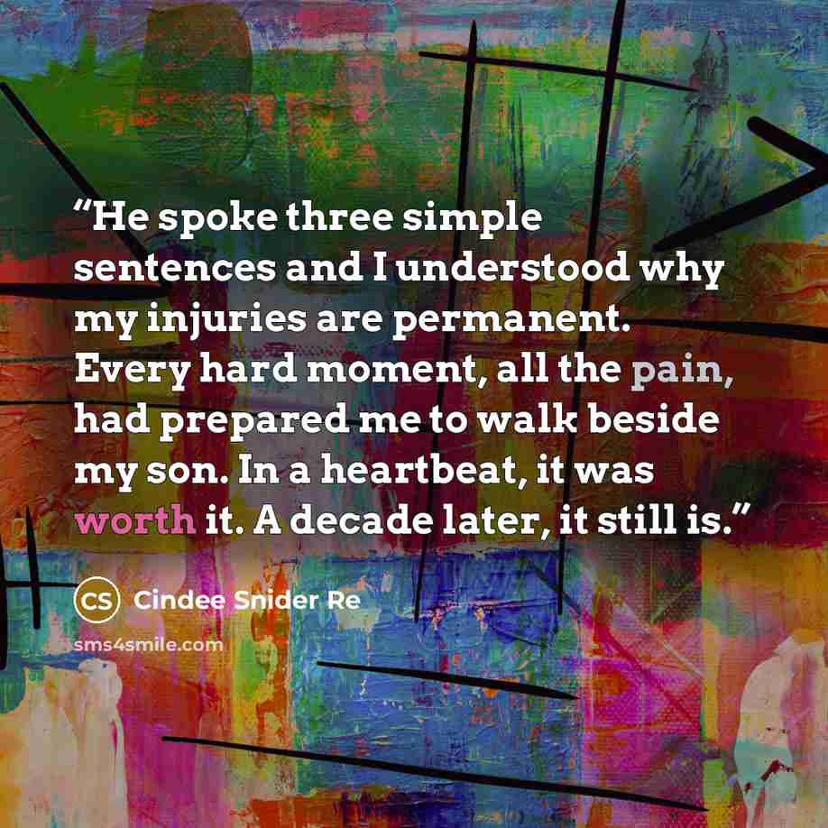 “He spoke three simple sentences and I understood why my injuries are permanent. Every hard moment, all the pain, had prepared me to walk beside my son. In a heartbeat, it was worth it. A decade later, it still is.” quote by Cindee Snider Re