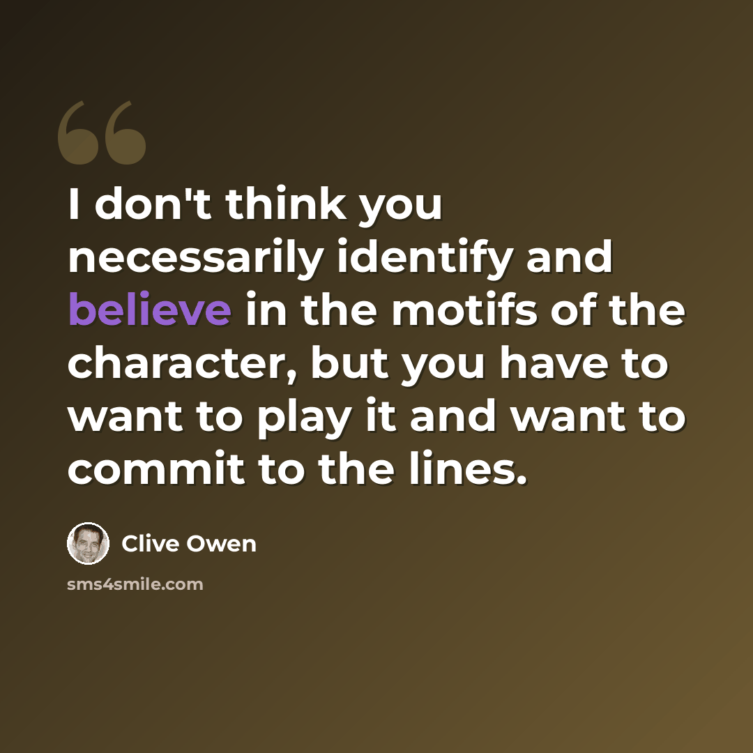 “I don't think you necessarily identify and believe in the motifs of the character, but you have to want to play it and want to commit to the lines.” quote by Clive Owen