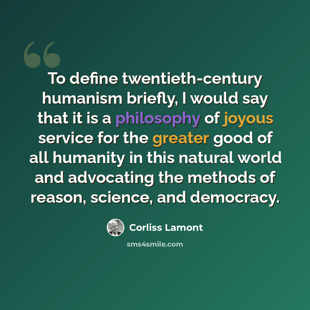 “To define twentieth-century humanism briefly, I would say that it is a philosophy of joyous service for the greater good of all humanity in this natural world and advocating the methods of reason, science, and democracy.” quote by Corliss Lamont