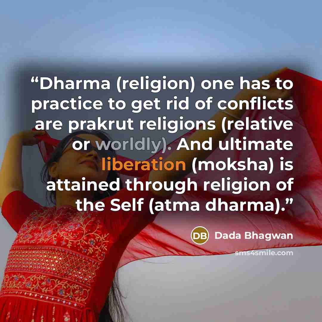 “Dharma (religion) one has to practice to get rid of conflicts are prakrut religions (relative or worldly). And ultimate liberation (moksha) is attained through religion of the Self (atma dharma).” quote by Dada Bhagwan