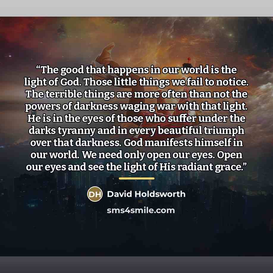 “The good that happens in our world is the light of God. Those little things we fail to notice. The terrible things are more often than not the powers of darkness waging war with that light. He is in the eyes of those who suffer under the darks tyranny and in every beautiful triumph over that…” quote by David Holdsworth