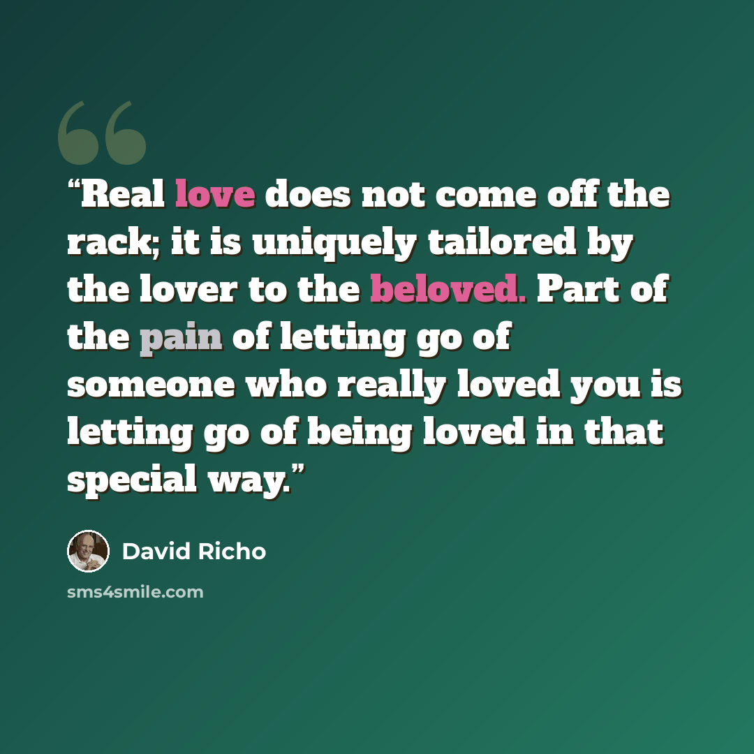 “Real love does not come off the rack; it is uniquely tailored by the lover to the beloved. Part of the pain of letting go of someone who really loved you is letting go of being loved in that special way.” quote by David Richo