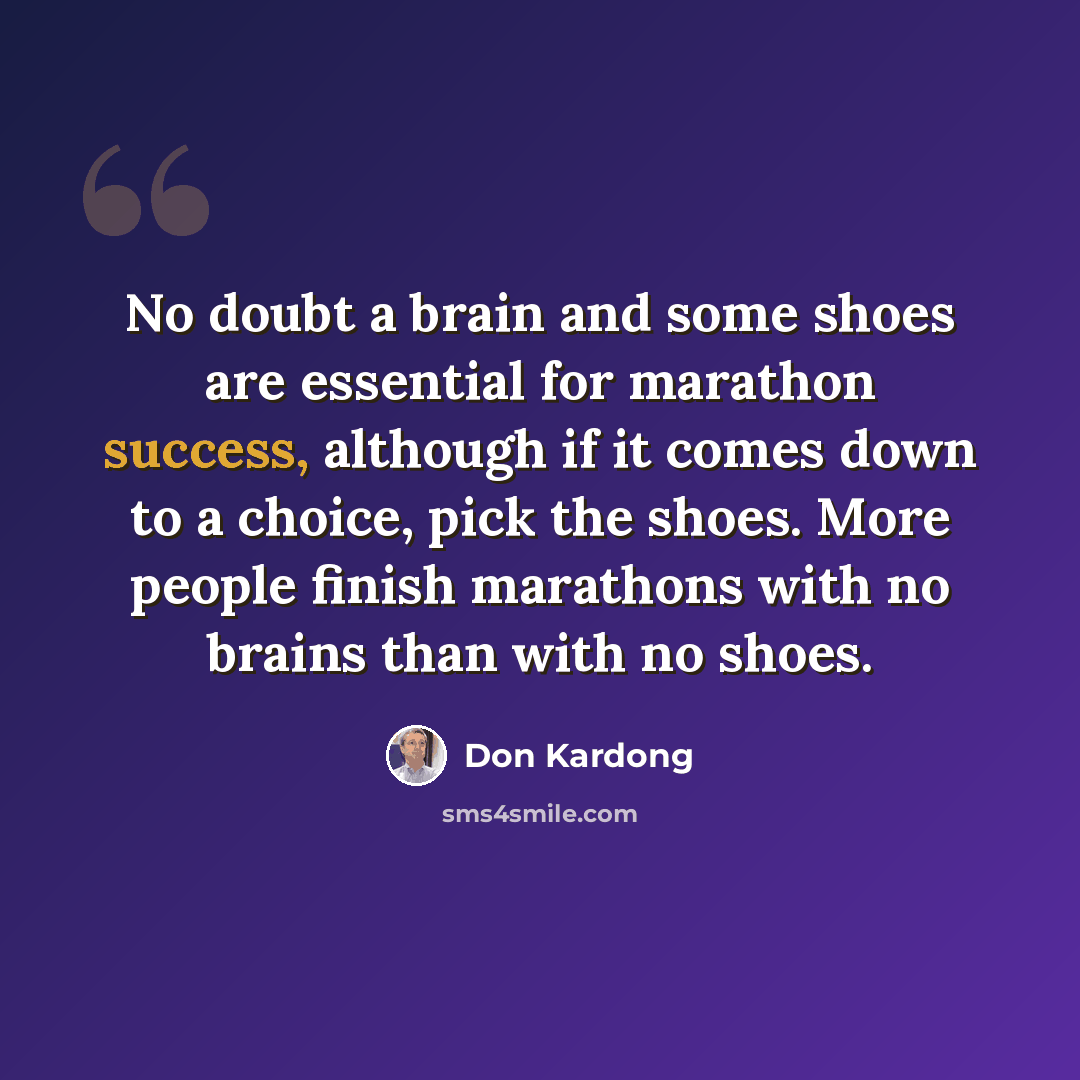 “No doubt a brain and some shoes are essential for marathon success, although if it comes down to a choice, pick the shoes. More people finish marathons with no brains than with no shoes.” quote by Don Kardong