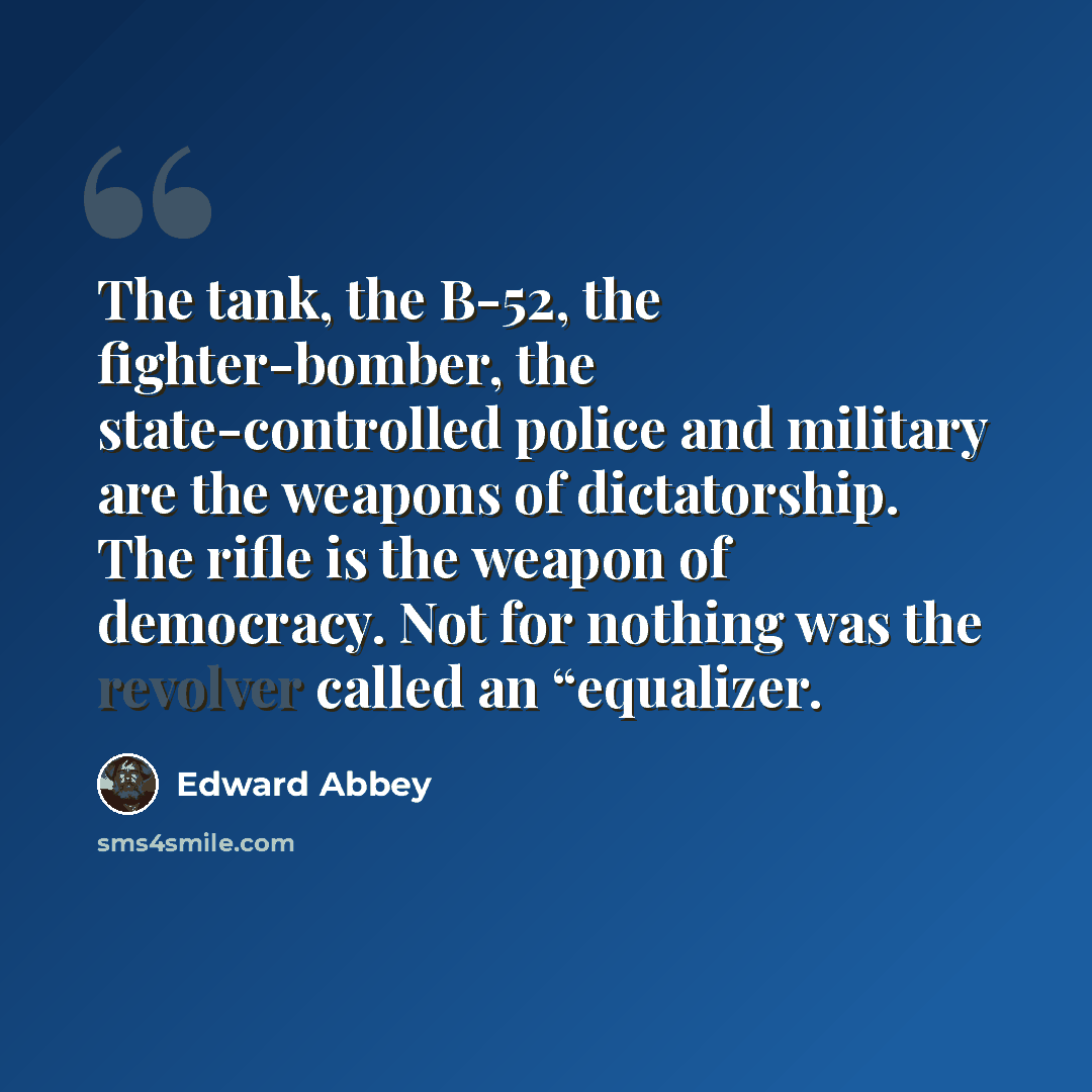 “The tank, the B-52, the fighter-bomber, the state-controlled police and military are the weapons of dictatorship. The rifle is the weapon of democracy. Not for nothing was the revolver called an “equalizer.” quote by Edward Abbey