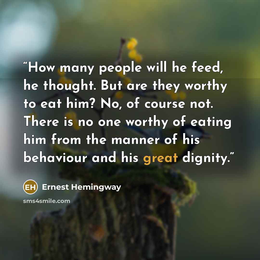 “How many people will he feed, he thought. But are they worthy to eat him? No, of course not. There is no one worthy of eating him from the manner of his behaviour and his great dignity.” quote by Ernest Hemingway
