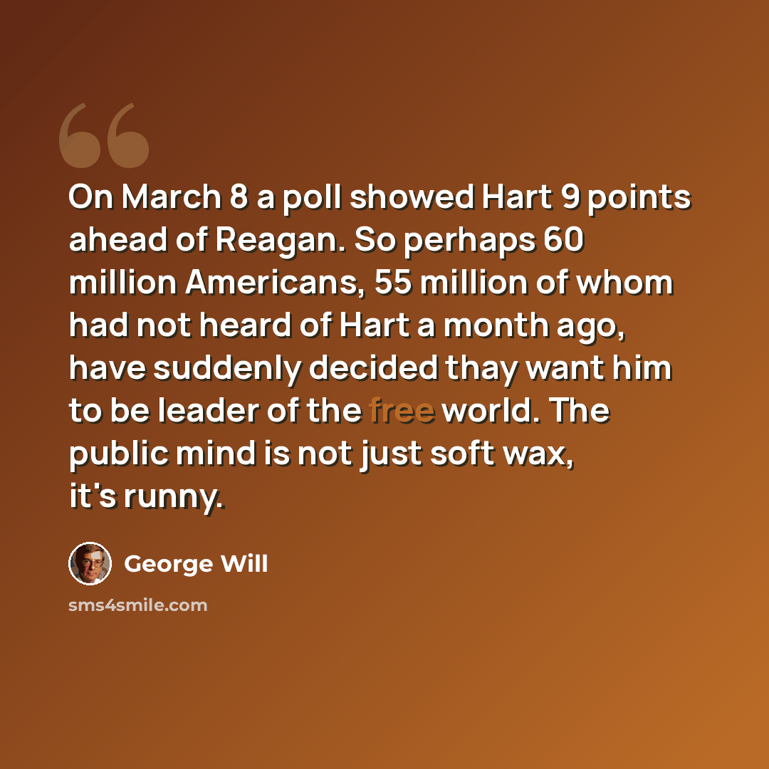 “On March 8 a poll showed Hart 9 points ahead of Reagan. So perhaps 60 million Americans, 55 million of whom had not heard of Hart a month ago, have suddenly decided thay want him to be leader of the free world. The public mind is not just soft wax, it's runny.” quote by George Will