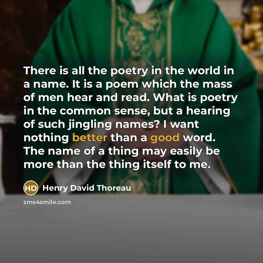 “There is all the poetry in the world in a name. It is a poem which the mass of men hear and read. What is poetry in the common sense, but a hearing of such jingling names? I want nothing better than a good word. The name of a thing may easily be more than the thing itself to me.” quote by Henry David Thoreau