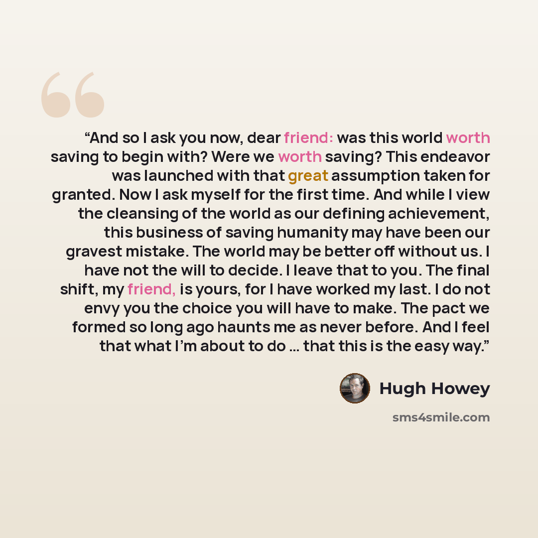“And so I ask you now, dear friend: was this world worth saving to begin with? Were we worth saving? This endeavor was launched with that great assumption taken for granted. Now I ask myself for the first time. And while I view the cleansing of the world as our defining achievement, this business…” quote by Hugh Howey