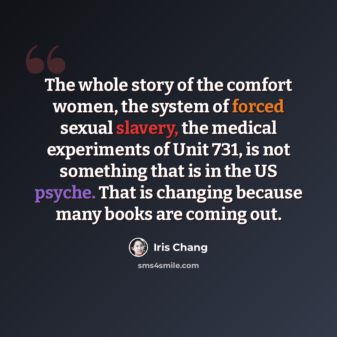 “The whole story of the comfort women, the system of forced sexual slavery, the medical experiments of Unit 731, is not something that is in the US psyche. That is changing because many books are coming out.” quote by Iris Chang