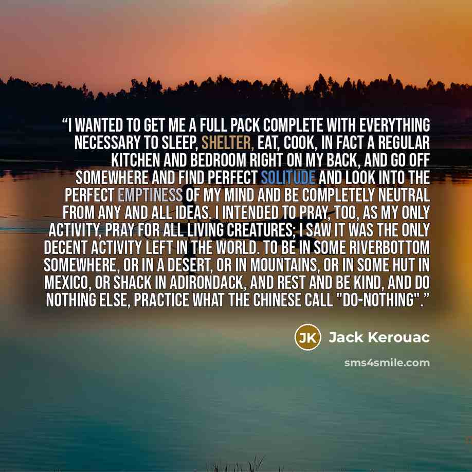 “I wanted to get me a full pack complete with everything necessary to sleep, shelter, eat, cook, in fact a regular kitchen and bedroom right on my back, and go off somewhere and find perfect solitude and look into the perfect emptiness of my mind and be completely neutral from any and all ideas. I…” quote by Jack Kerouac