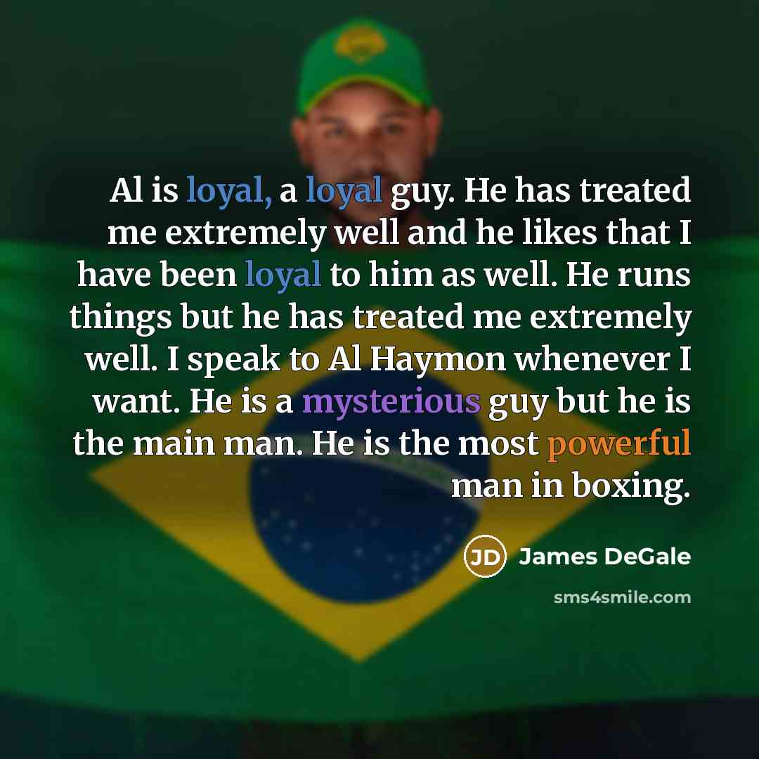 “Al is loyal, a loyal guy. He has treated me extremely well and he likes that I have been loyal to him as well. He runs things but he has treated me extremely well. I speak to Al Haymon whenever I want. He is a mysterious guy but he is the main man. He is the most powerful man in boxing.” quote by James DeGale