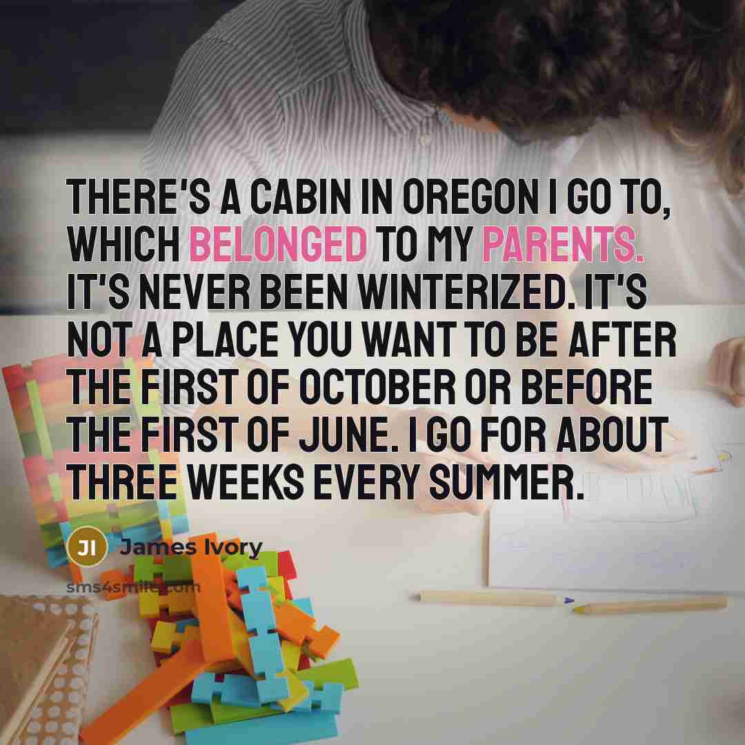 “There's a cabin in Oregon I go to, which belonged to my parents. It's never been winterized. It's not a place you want to be after the first of October or before the first of June. I go for about three weeks every summer.” quote by James Ivory