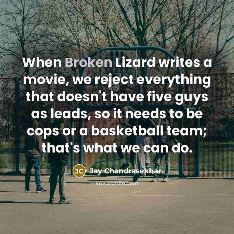 “When Broken Lizard writes a movie, we reject everything that doesn't have five guys as leads, so it needs to be cops or a basketball team; that's what we can do.” quote by Jay Chandrasekhar