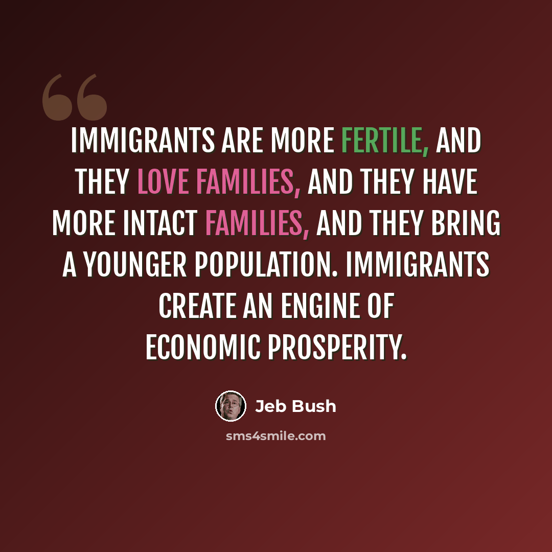 “Immigrants are more fertile, and they love families, and they have more intact families, and they bring a younger population. Immigrants create an engine of economic prosperity.” quote by Jeb Bush