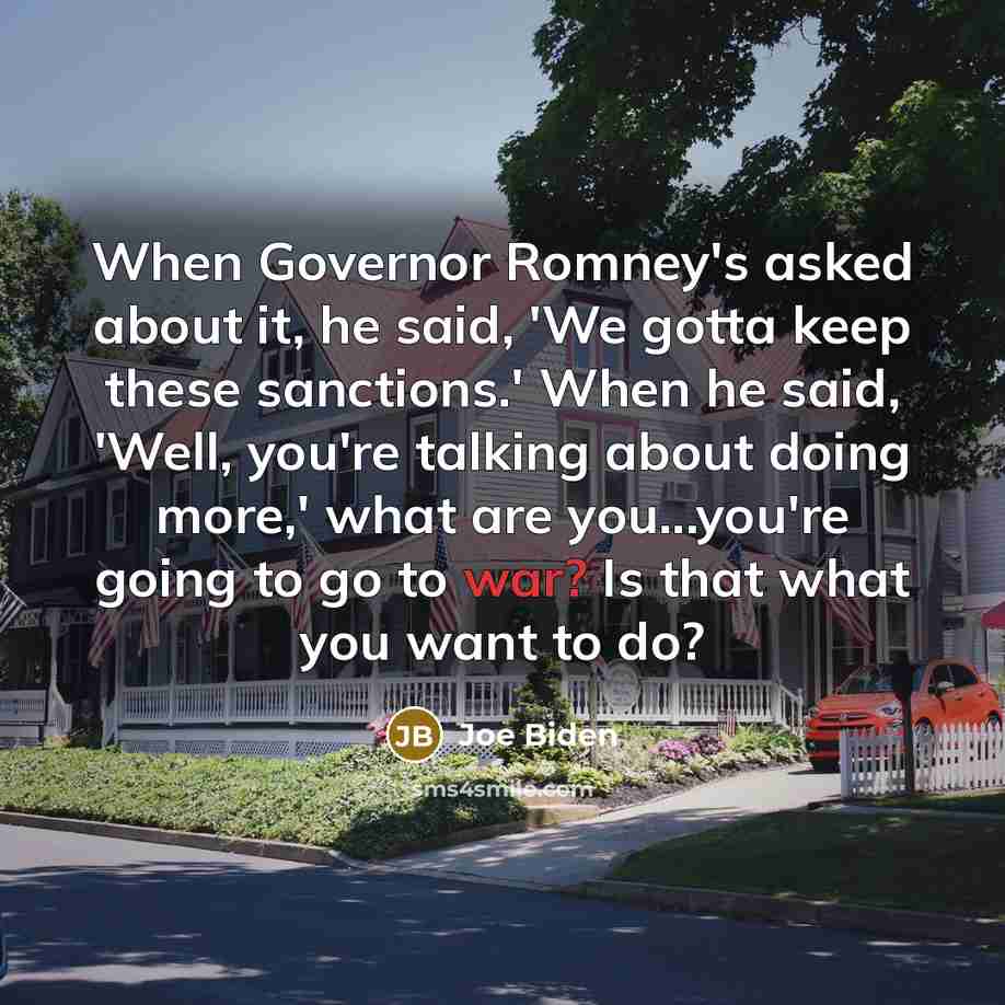 “When Governor Romney's asked about it, he said, 'We gotta keep these sanctions.' When he said, 'Well, you're talking about doing more,' what are you...you're going to go to war? Is that what you want to do?” quote by Joe Biden