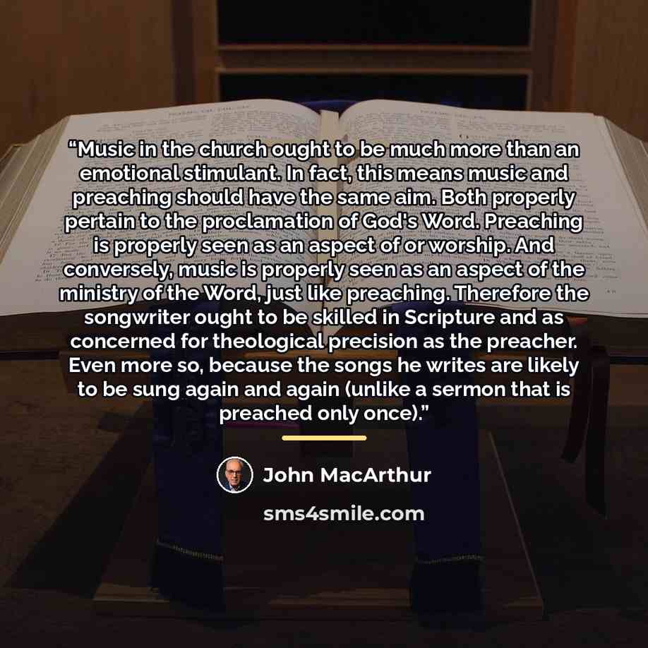“Music in the church ought to be much more than an emotional stimulant. In fact, this means music and preaching should have the same aim. Both properly pertain to the proclamation of God's Word. Preaching is properly seen as an aspect of or worship. And conversely, music is properly seen as an…” quote by John MacArthur