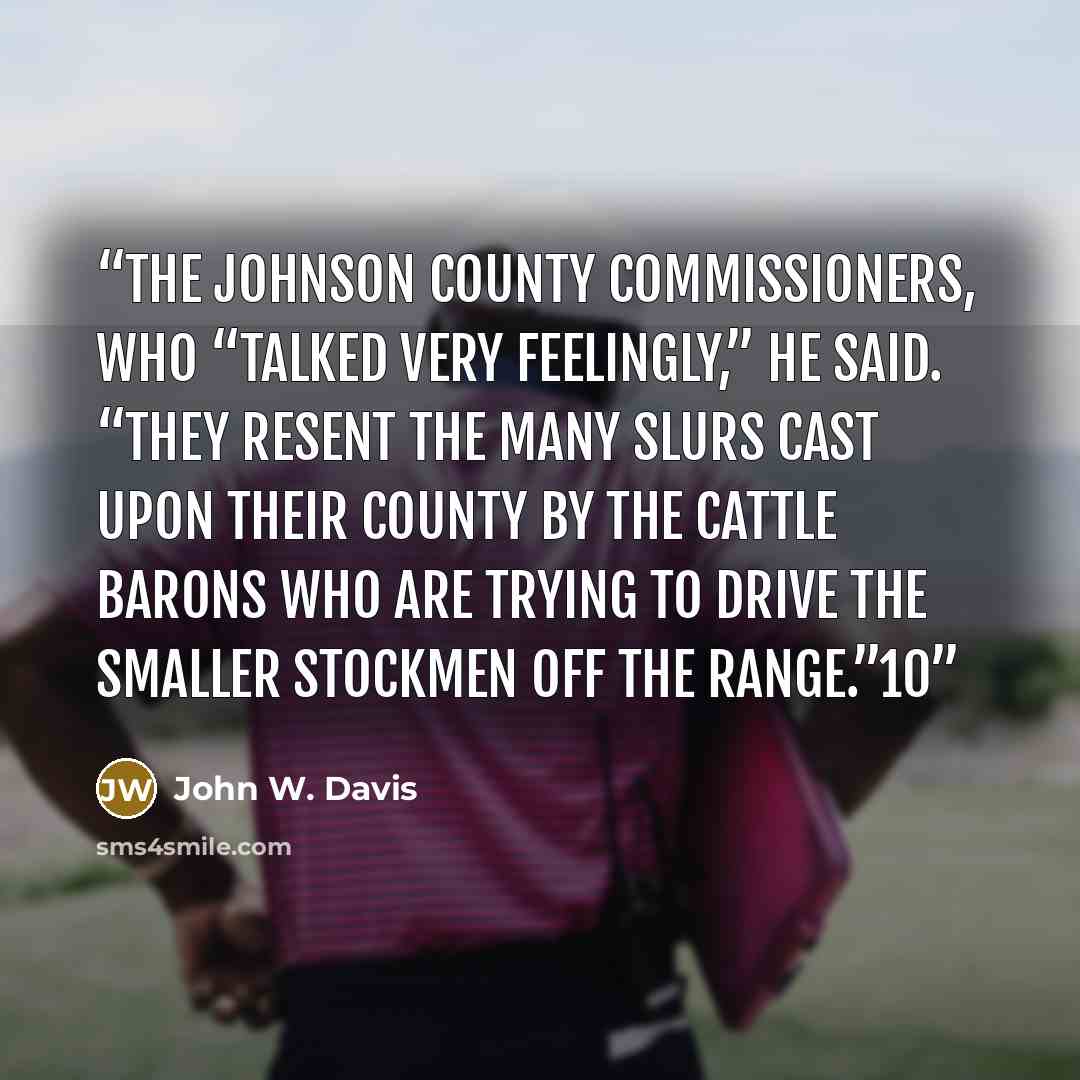 “the Johnson County commissioners, who “talked very feelingly,” he said. “They resent the many slurs cast upon their county by the cattle barons who are trying to drive the smaller stockmen off the range.”10” quote by John W. Davis