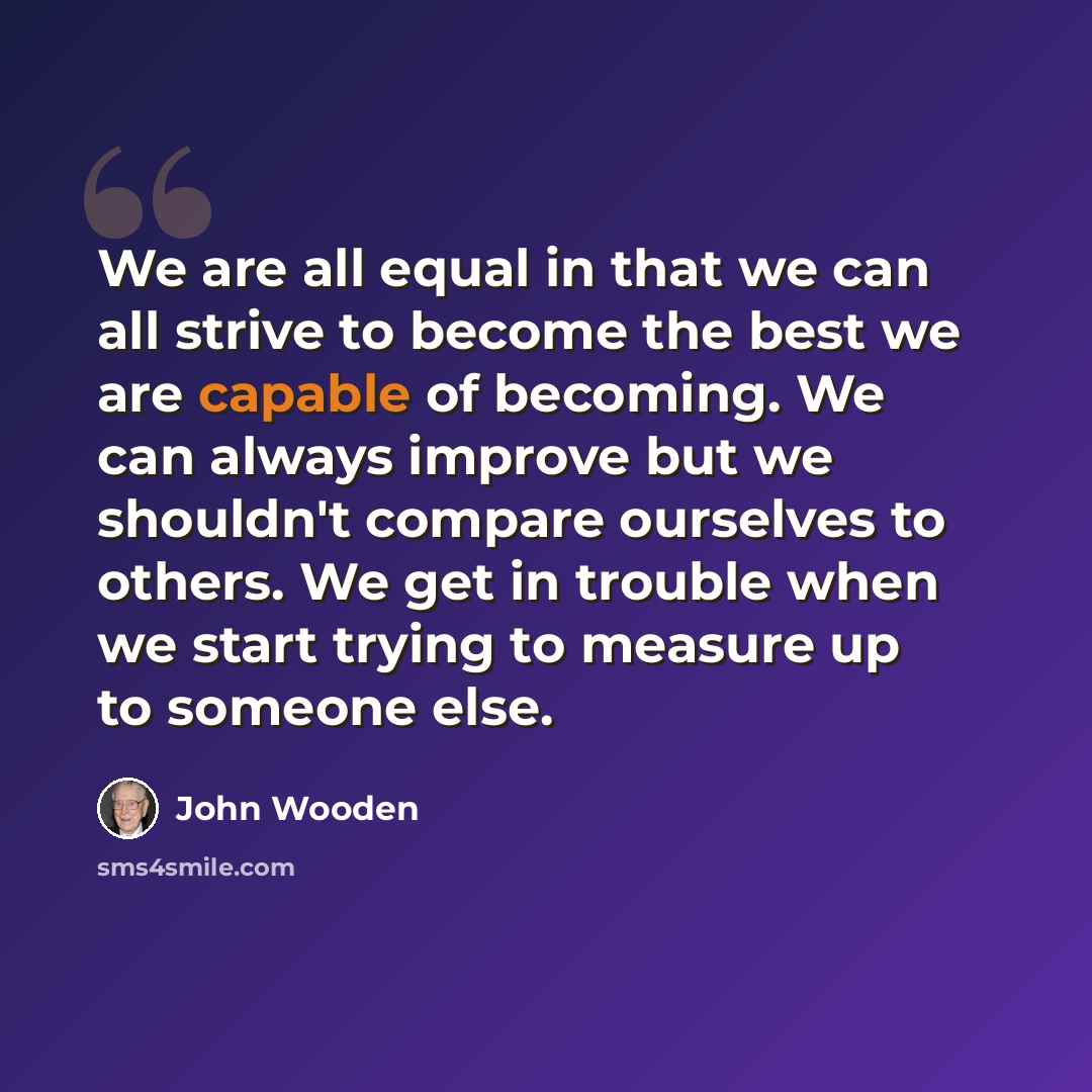 “We are all equal in that we can all strive to become the best we are capable of becoming. We can always improve but we shouldn't compare ourselves to others. We get in trouble when we start trying to measure up to someone else.” quote by John Wooden