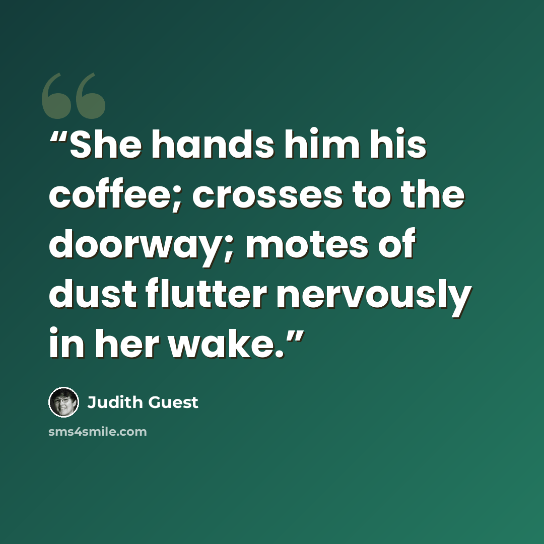 “She hands him his coffee; crosses to the doorway; motes of dust flutter nervously in her wake.” quote by Judith Guest