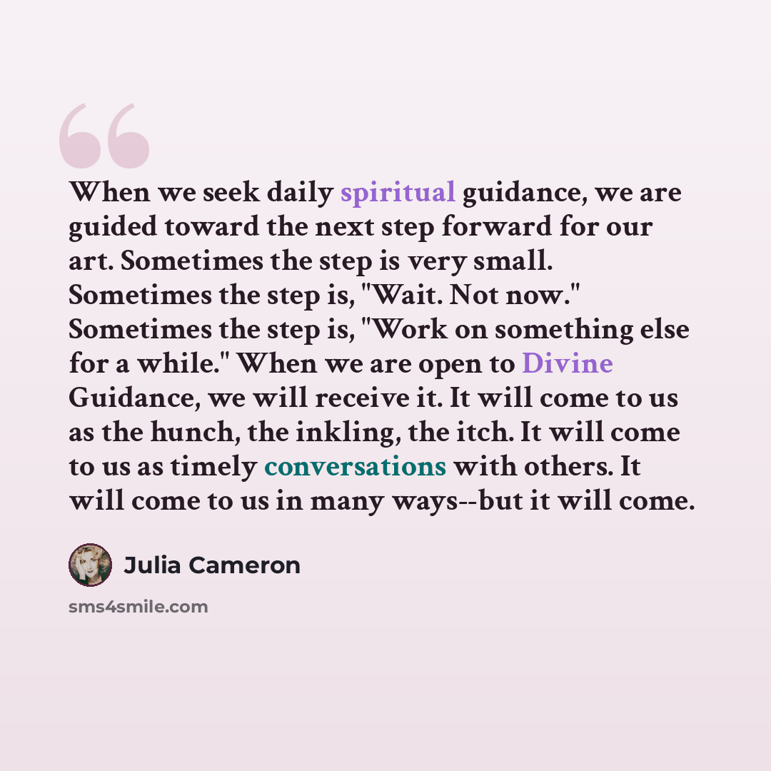 “When we seek daily spiritual guidance, we are guided toward the next step forward for our art. Sometimes the step is very small. Sometimes the step is, "Wait. Not now." Sometimes the step is, "Work on something else for a while." When we are open to Divine Guidance, we will receive it. It will…” quote by Julia Cameron