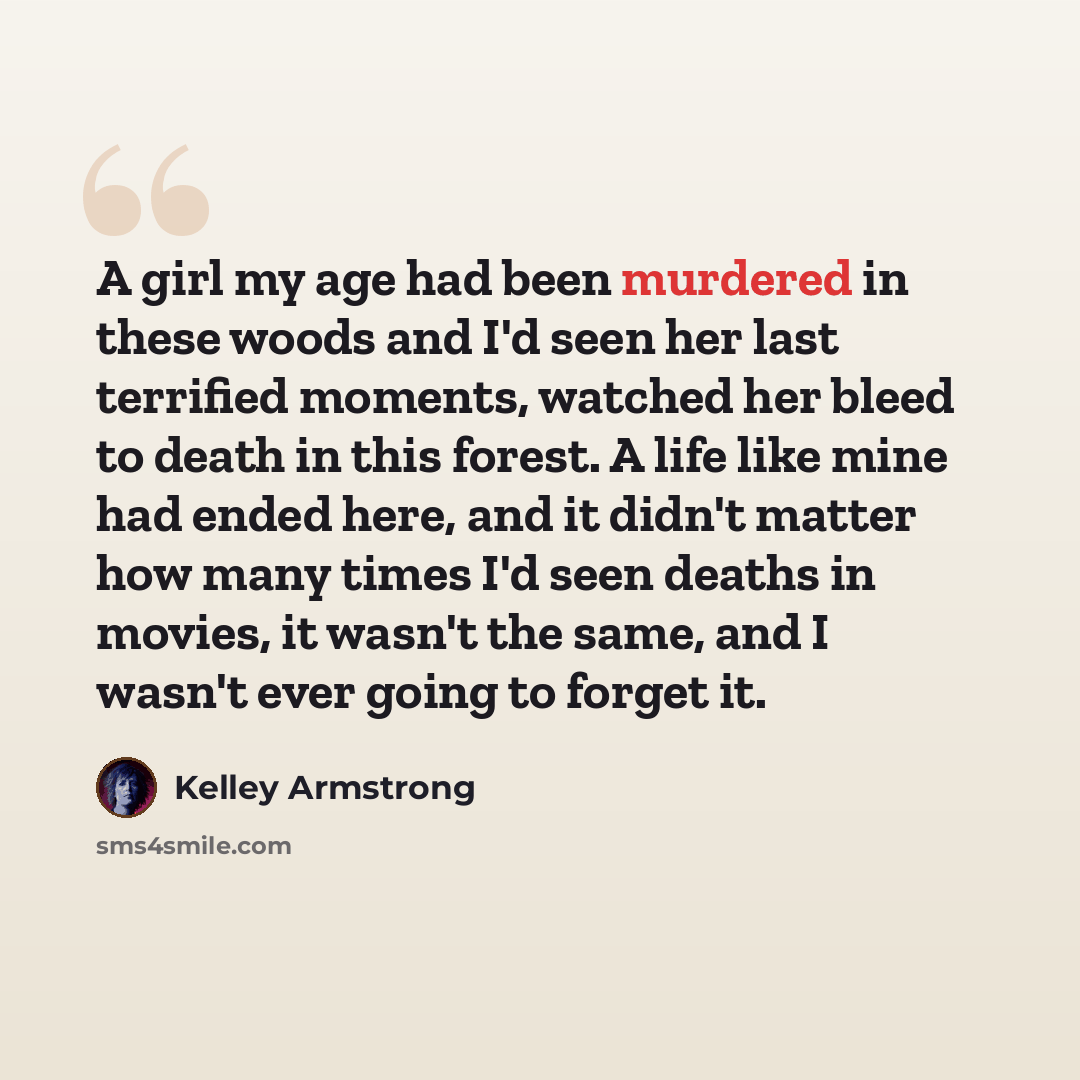 “A girl my age had been murdered in these woods and I'd seen her last terrified moments, watched her bleed to death in this forest. A life like mine had ended here, and it didn't matter how many times I'd seen deaths in movies, it wasn't the same, and I wasn't ever going to forget it.” quote by Kelley Armstrong