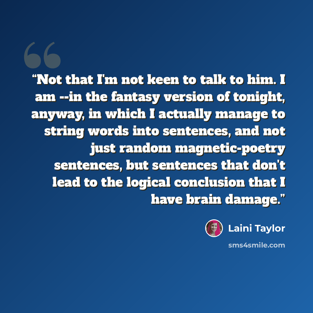 “Not that I'm not keen to talk to him. I am --in the fantasy version of tonight, anyway, in which I actually manage to string words into sentences, and not just random magnetic-poetry sentences, but sentences that don't lead to the logical conclusion that I have brain damage.” quote by Laini Taylor