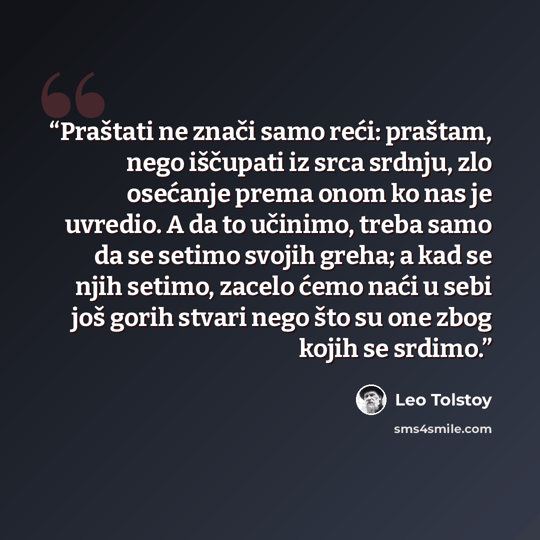 “Praštati ne znači samo reći: praštam, nego iščupati iz srca srdnju, zlo osećanje prema onom ko nas je uvredio. A da to učinimo, treba samo da se setimo svojih greha; a kad se njih setimo, zacelo ćemo naći u sebi još gorih stvari nego što su one zbog kojih se srdimo.” quote by Leo Tolstoy
