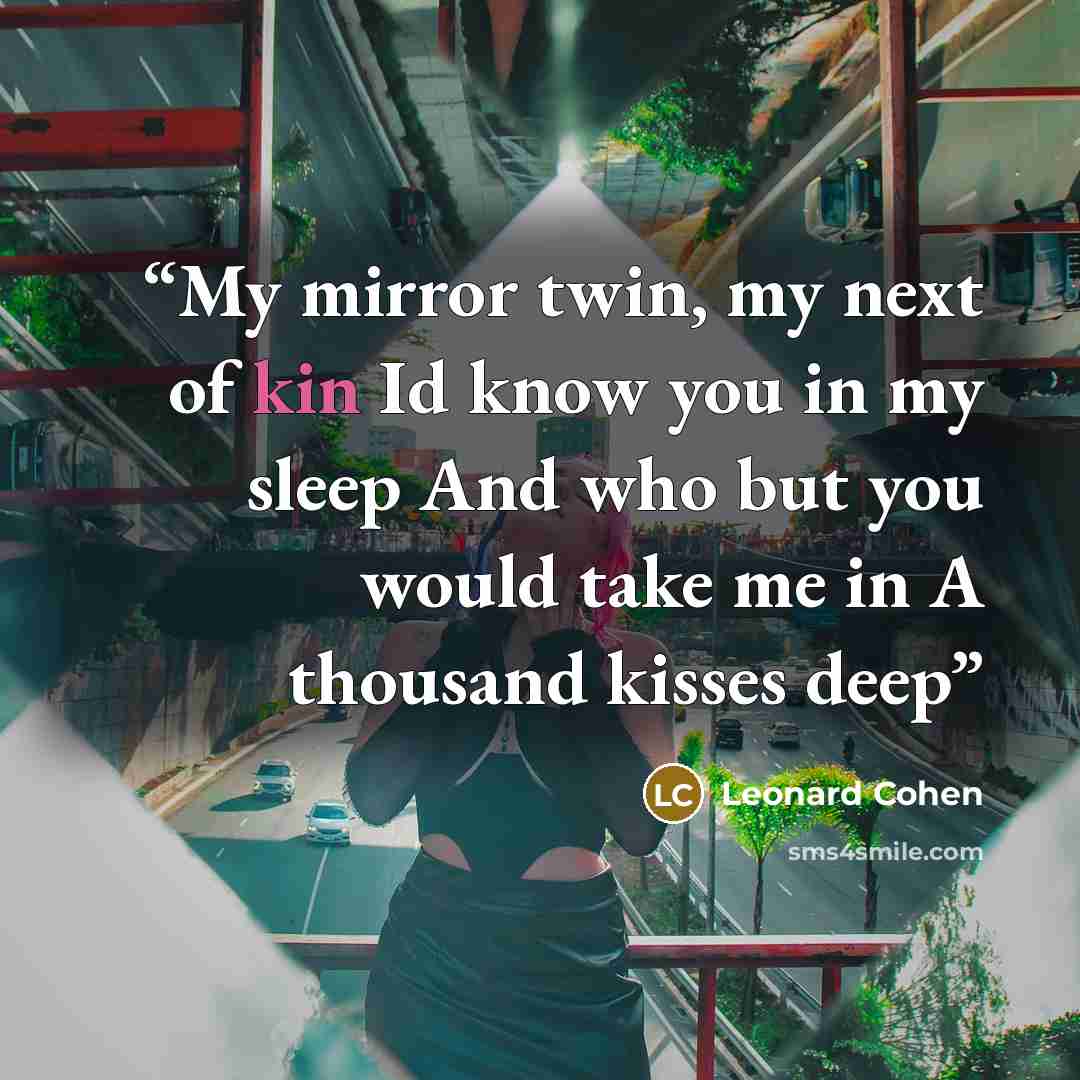 “My mirror twin, my next of kin Id know you in my sleep And who but you would take me in A thousand kisses deep” quote by Leonard Cohen