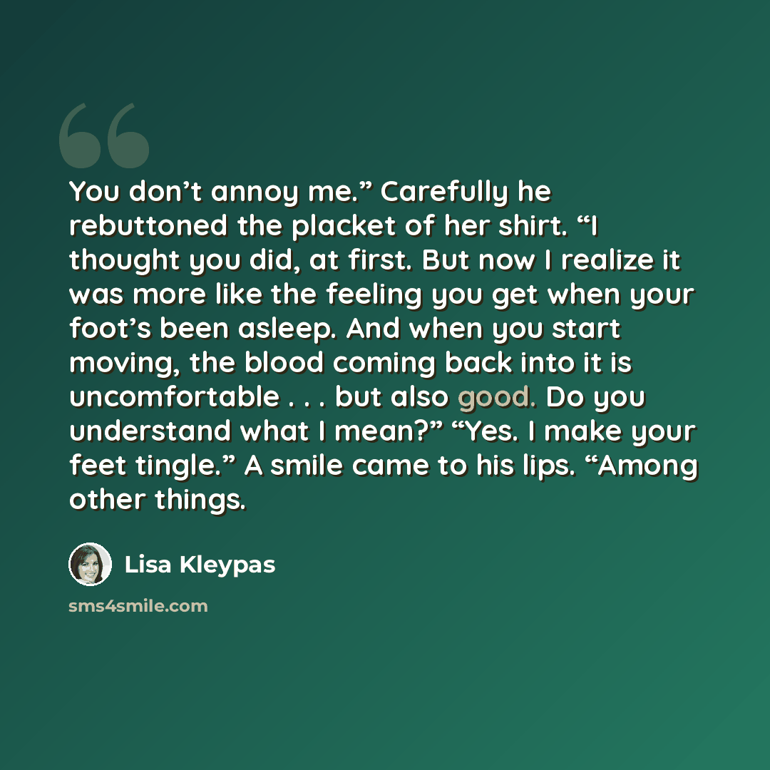 “You don’t annoy me.” Carefully he rebuttoned the placket of her shirt. “I thought you did, at first. But now I realize it was more like the feeling you get when your foot’s been asleep. And when you start moving, the blood coming back into it is uncomfortable . . . but also good. Do you understand…” quote by Lisa Kleypas