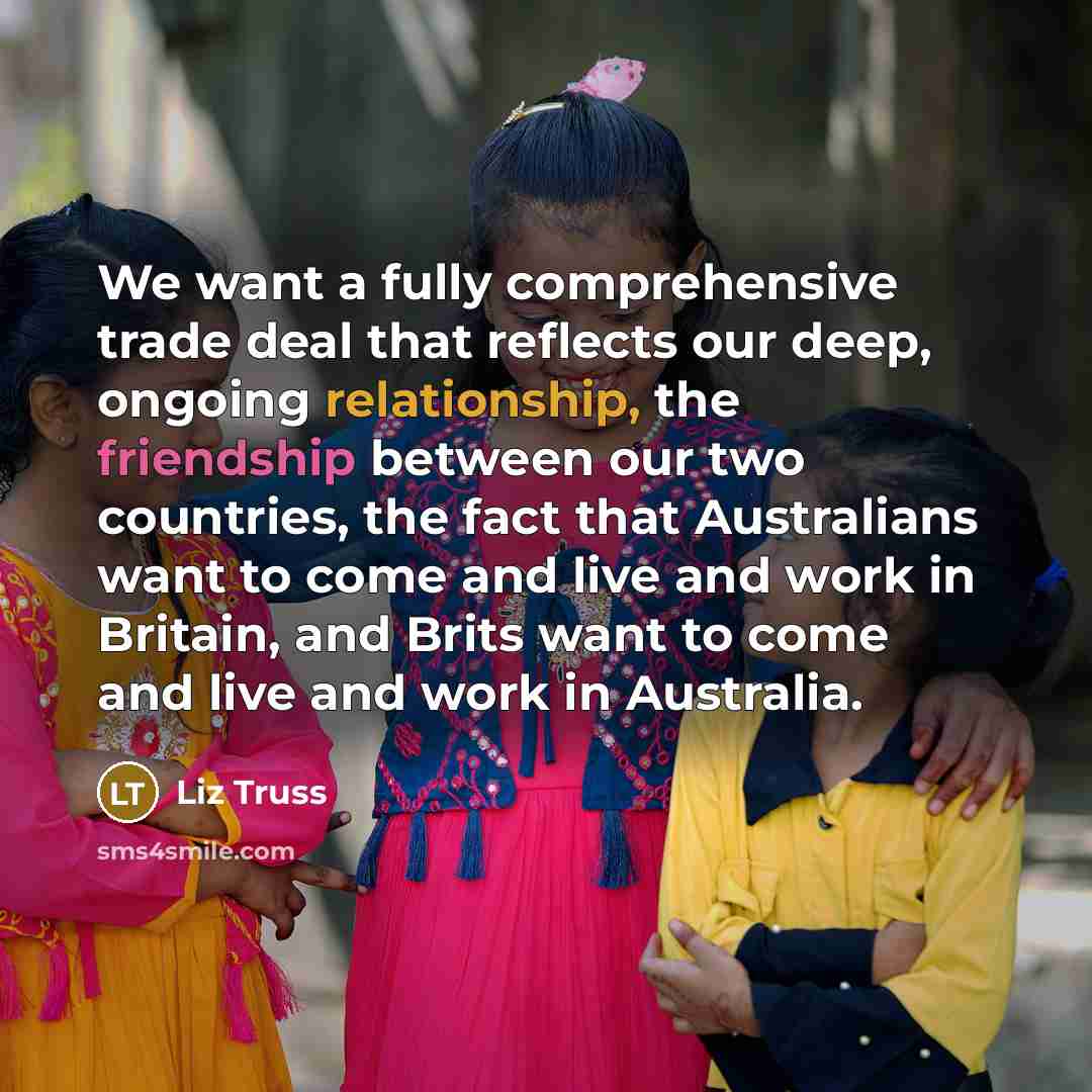 “We want a fully comprehensive trade deal that reflects our deep, ongoing relationship, the friendship between our two countries, the fact that Australians want to come and live and work in Britain, and Brits want to come and live and work in Australia.” quote by Liz Truss