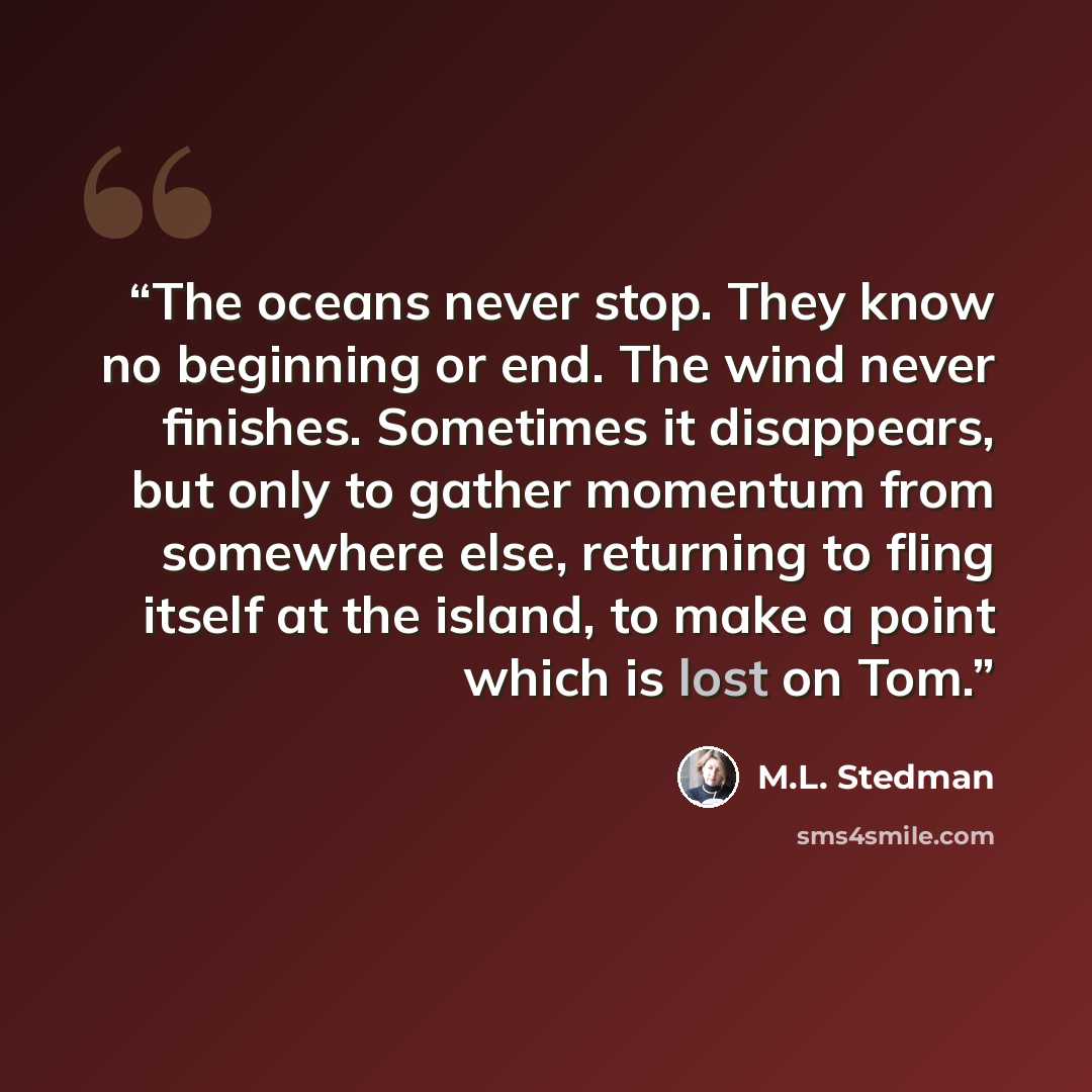 “The oceans never stop. They know no beginning or end. The wind never finishes. Sometimes it disappears, but only to gather momentum from somewhere else, returning to fling itself at the island, to make a point which is lost on Tom.” quote by M.L. Stedman