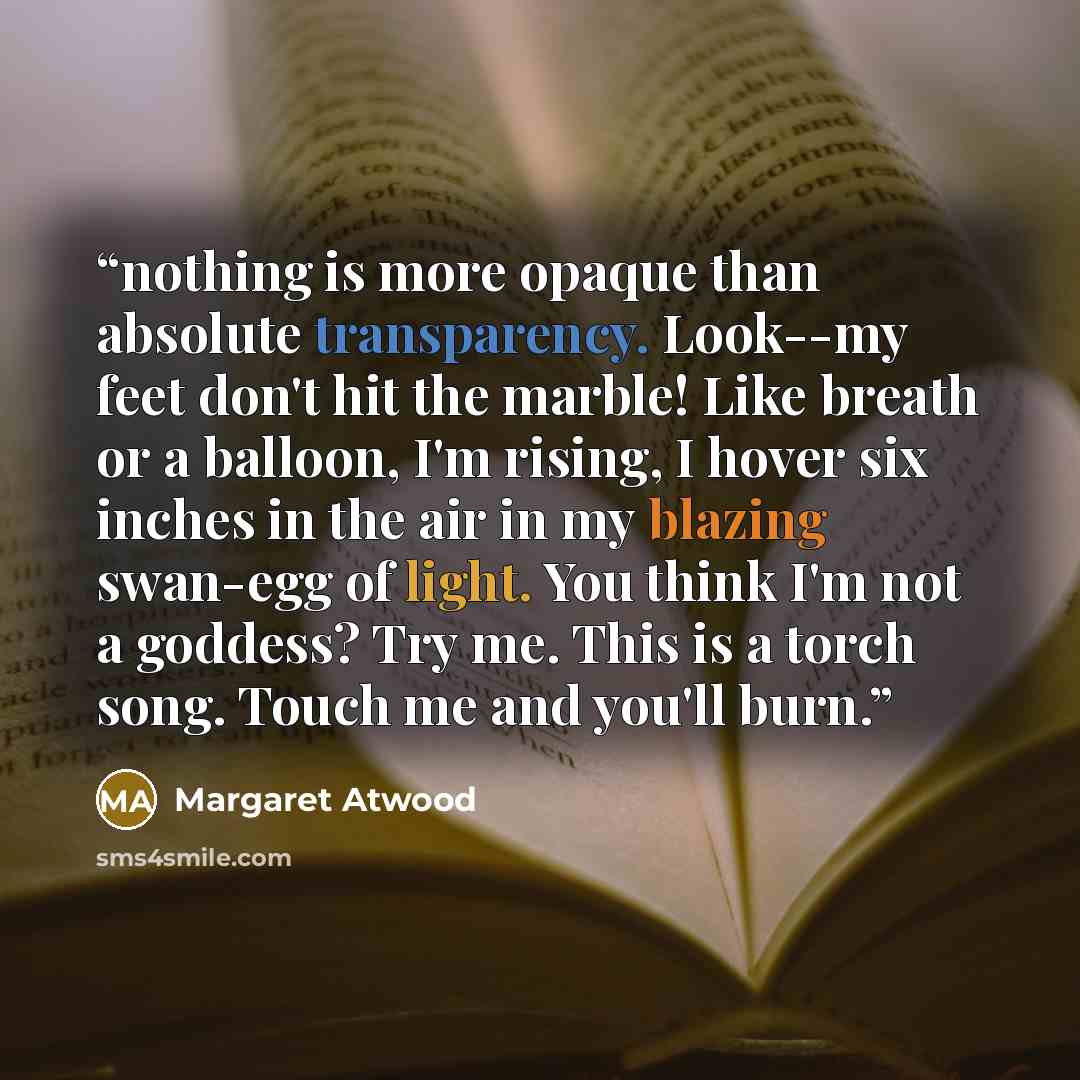 “nothing is more opaque than absolute transparency. Look--my feet don't hit the marble! Like breath or a balloon, I'm rising, I hover six inches in the air in my blazing swan-egg of light. You think I'm not a goddess? Try me. This is a torch song. Touch me and you'll burn.” quote by Margaret Atwood
