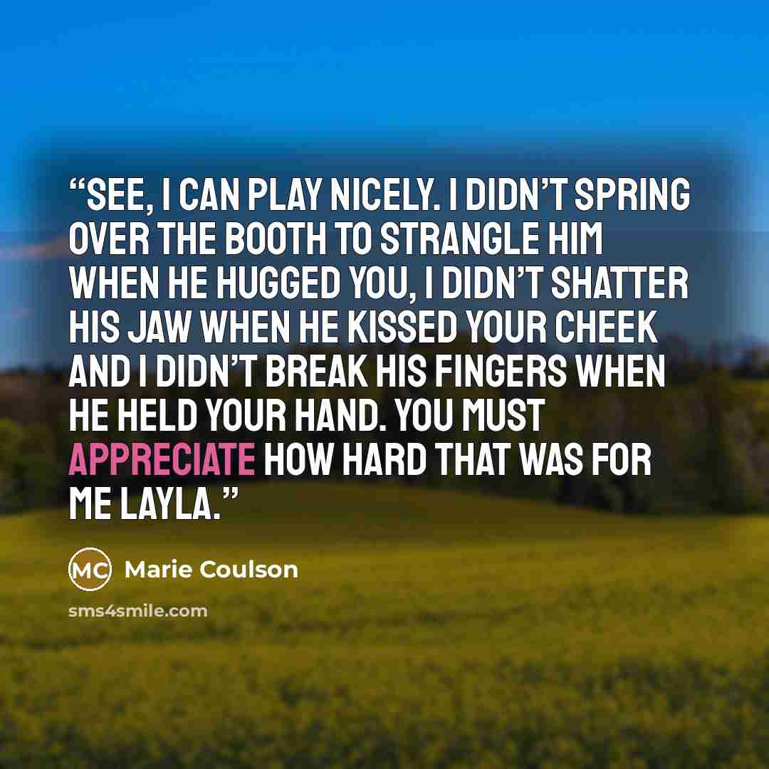 “See, I can play nicely. I didn’t spring over the booth to strangle him when he hugged you, I didn’t shatter his jaw when he kissed your cheek and I didn’t break his fingers when he held your hand. You must appreciate how hard that was for me Layla.” quote by Marie Coulson