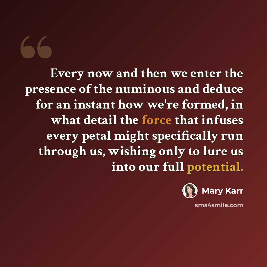 “Every now and then we enter the presence of the numinous and deduce for an instant how we're formed, in what detail the force that infuses every petal might specifically run through us, wishing only to lure us into our full potential.” quote by Mary Karr