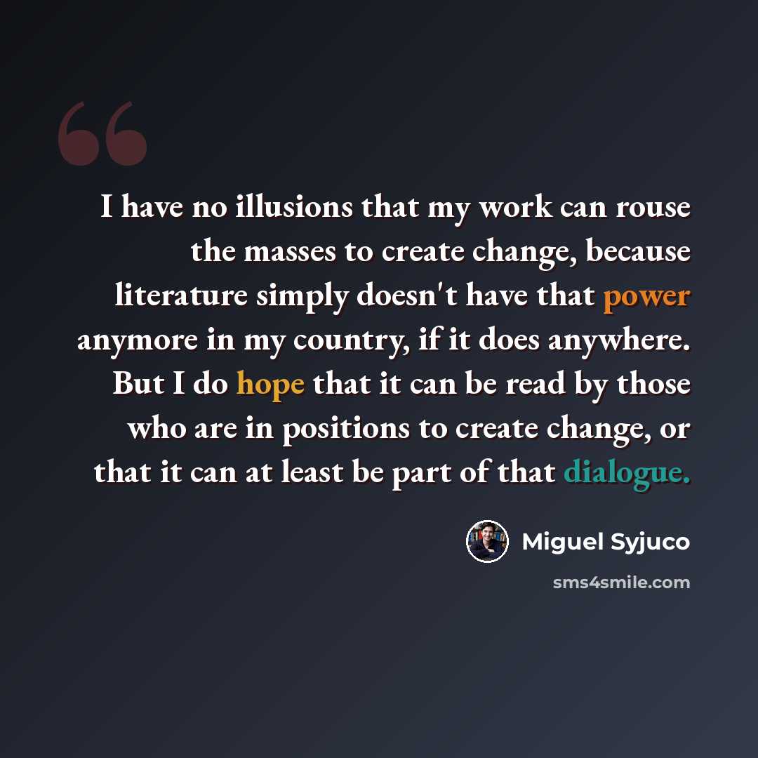 “I have no illusions that my work can rouse the masses to create change, because literature simply doesn't have that power anymore in my country, if it does anywhere. But I do hope that it can be read by those who are in positions to create change, or that it can at least be part of that dialogue.” quote by Miguel Syjuco