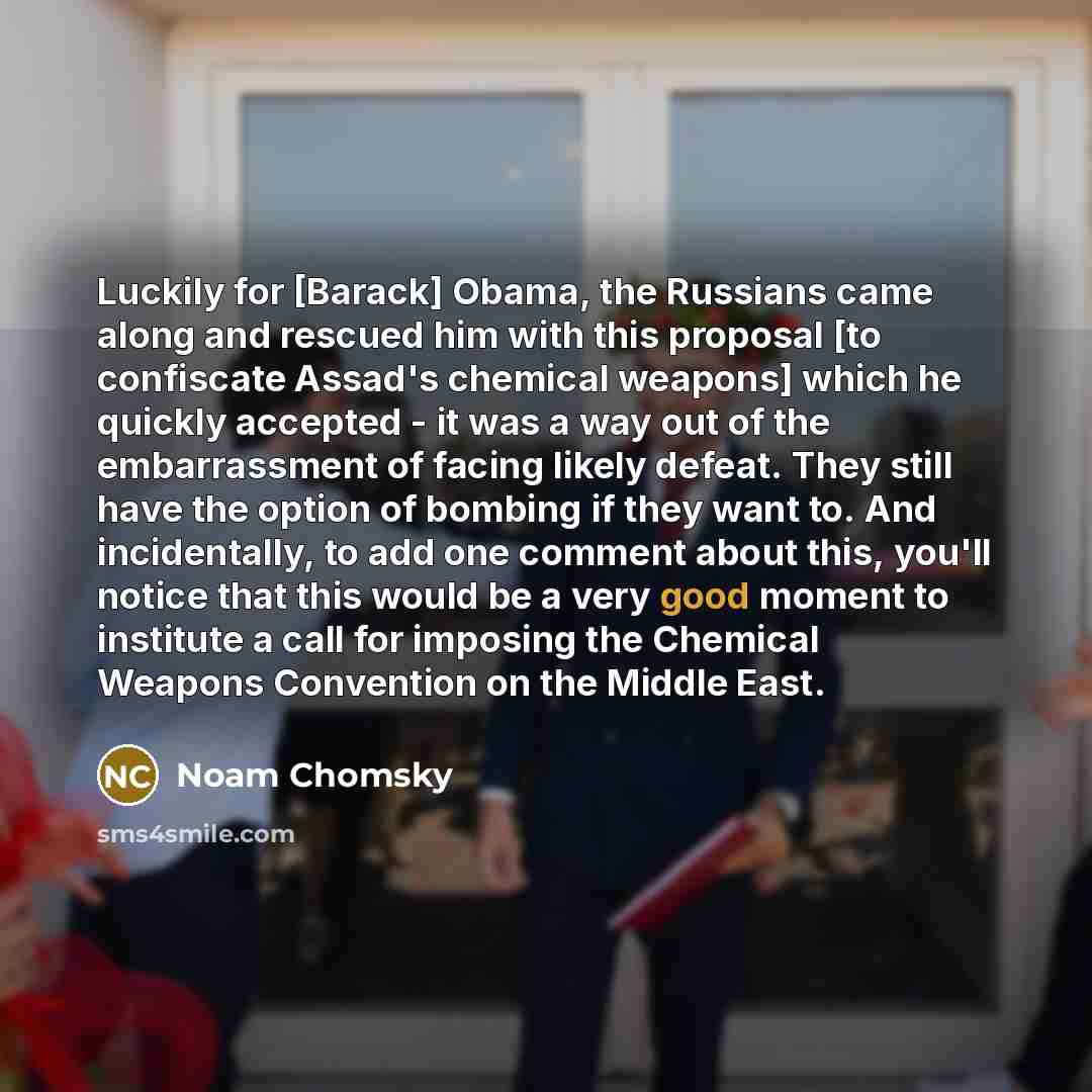 “Luckily for [Barack] Obama, the Russians came along and rescued him with this proposal [to confiscate Assad's chemical weapons] which he quickly accepted - it was a way out of the embarrassment of facing likely defeat. They still have the option of bombing if they want to. And incidentally, to add…” quote by Noam Chomsky
