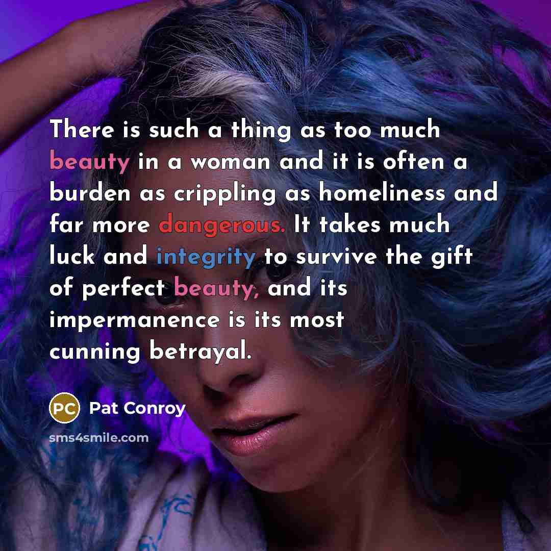 “There is such a thing as too much beauty in a woman and it is often a burden as crippling as homeliness and far more dangerous. It takes much luck and integrity to survive the gift of perfect beauty, and its impermanence is its most cunning betrayal.” quote by Pat Conroy