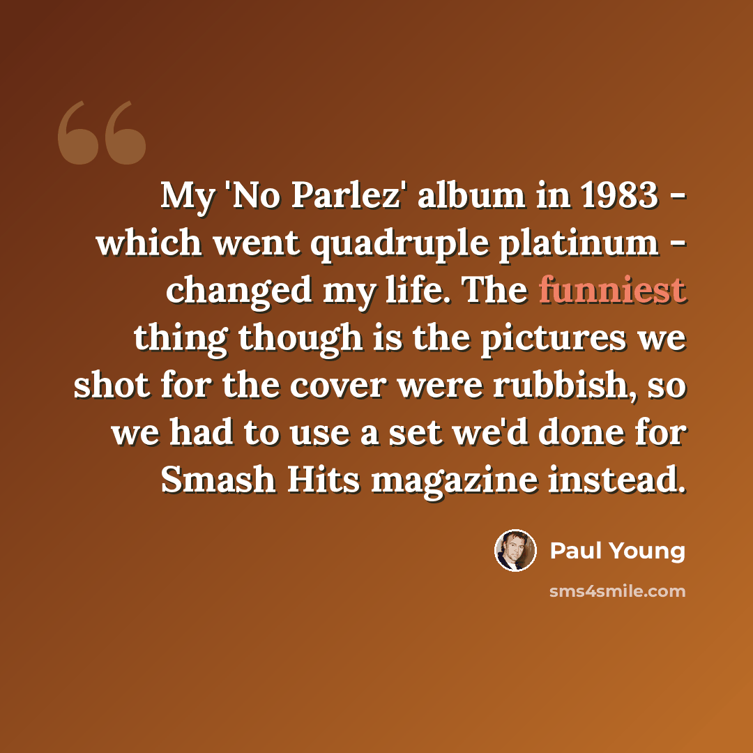 “My 'No Parlez' album in 1983 - which went quadruple platinum - changed my life. The funniest thing though is the pictures we shot for the cover were rubbish, so we had to use a set we'd done for Smash Hits magazine instead.” quote by Paul Young