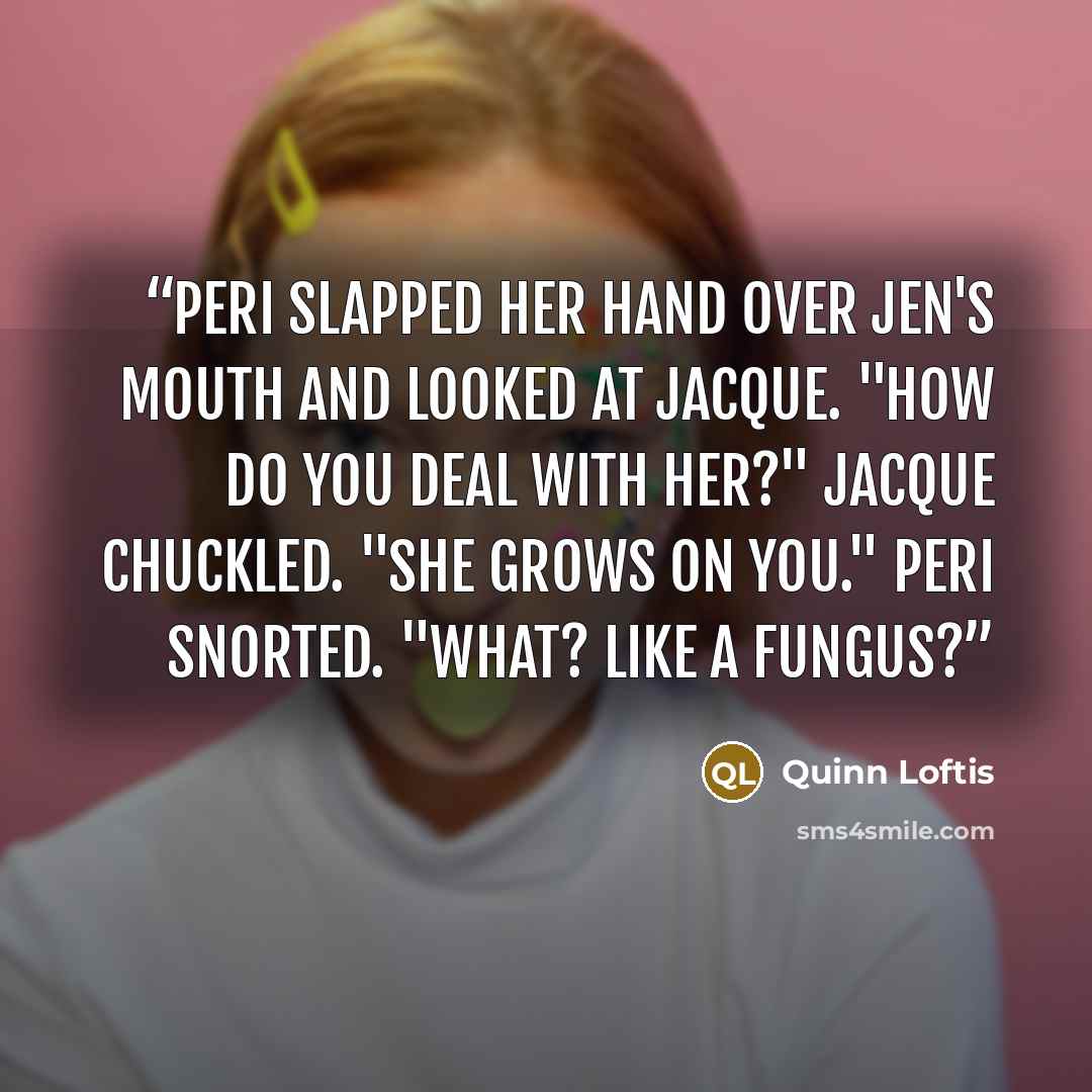 “Peri slapped her hand over Jen's mouth and looked at Jacque. "How do you deal with her?" jacque chuckled. "She grows on you." Peri snorted. "What? Like a fungus?” quote by Quinn Loftis