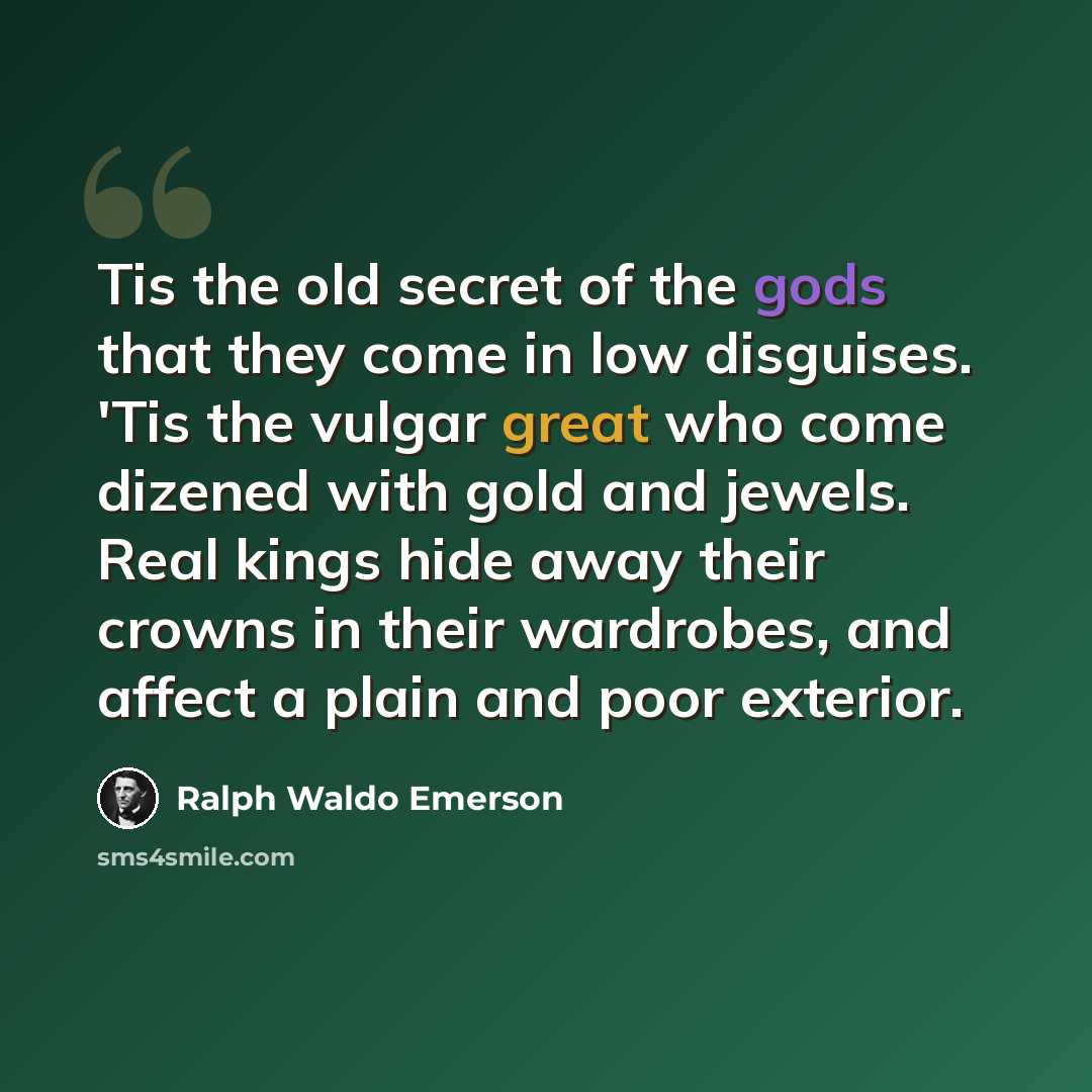 “Tis the old secret of the gods that they come in low disguises. 'Tis the vulgar great who come dizened with gold and jewels. Real kings hide away their crowns in their wardrobes, and affect a plain and poor exterior.” quote by Ralph Waldo Emerson