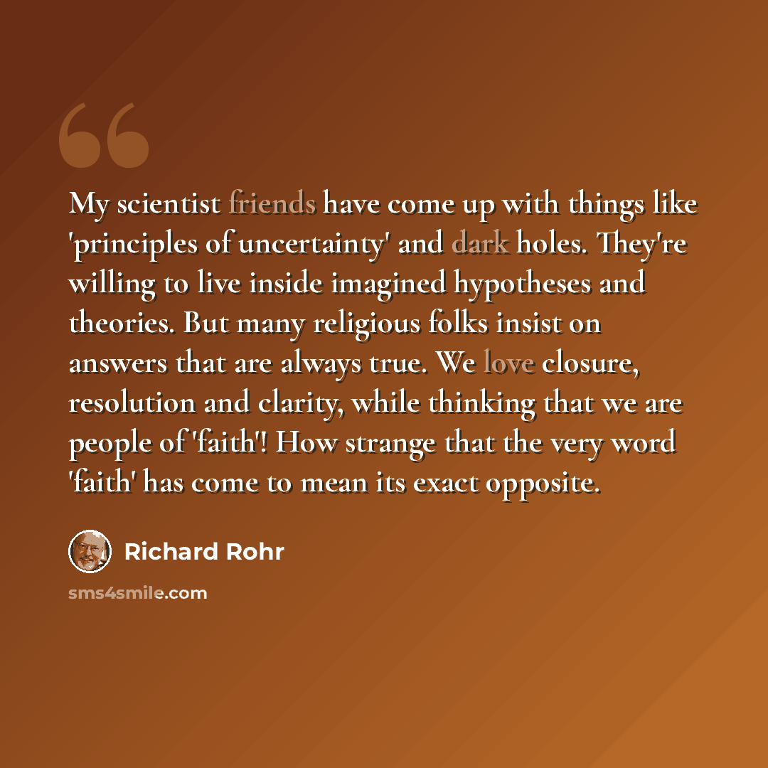 “My scientist friends have come up with things like 'principles of uncertainty' and dark holes. They're willing to live inside imagined hypotheses and theories. But many religious folks insist on answers that are always true. We love closure, resolution and clarity, while thinking that we are…” quote by Richard Rohr