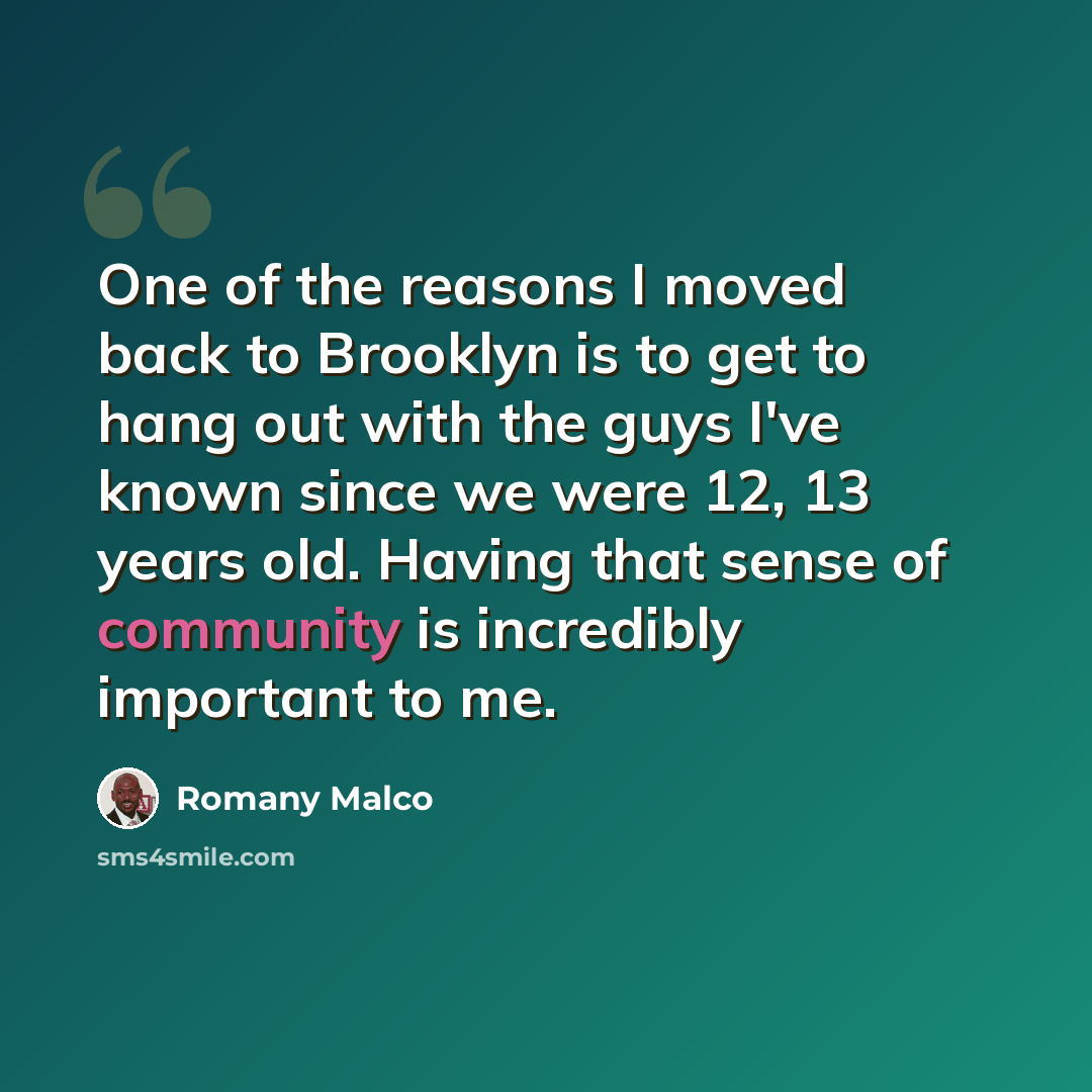 “One of the reasons I moved back to Brooklyn is to get to hang out with the guys I've known since we were 12, 13 years old. Having that sense of community is incredibly important to me.” quote by Romany Malco